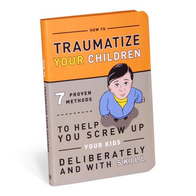 How to Traumatize Your Children: 7 Proven Methods to Help You Screw Up Your Kids Deliberately and with Skill