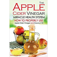 The Apple Cider Vinegar Miracle Health System: How to Properly Use Apple Cider Vinegar and Coconut Oil - The Only Apple Cider Vinegar Book That You Need!